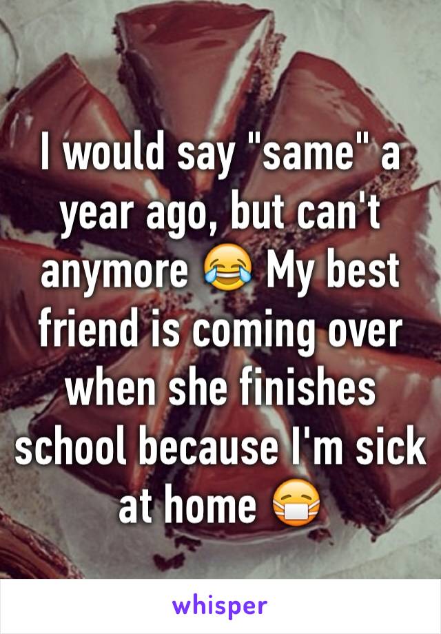 I would say "same" a year ago, but can't anymore 😂 My best friend is coming over when she finishes school because I'm sick at home 😷