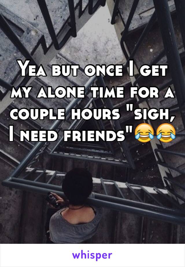 Yea but once I get my alone time for a couple hours "sigh, I need friends"😂😂