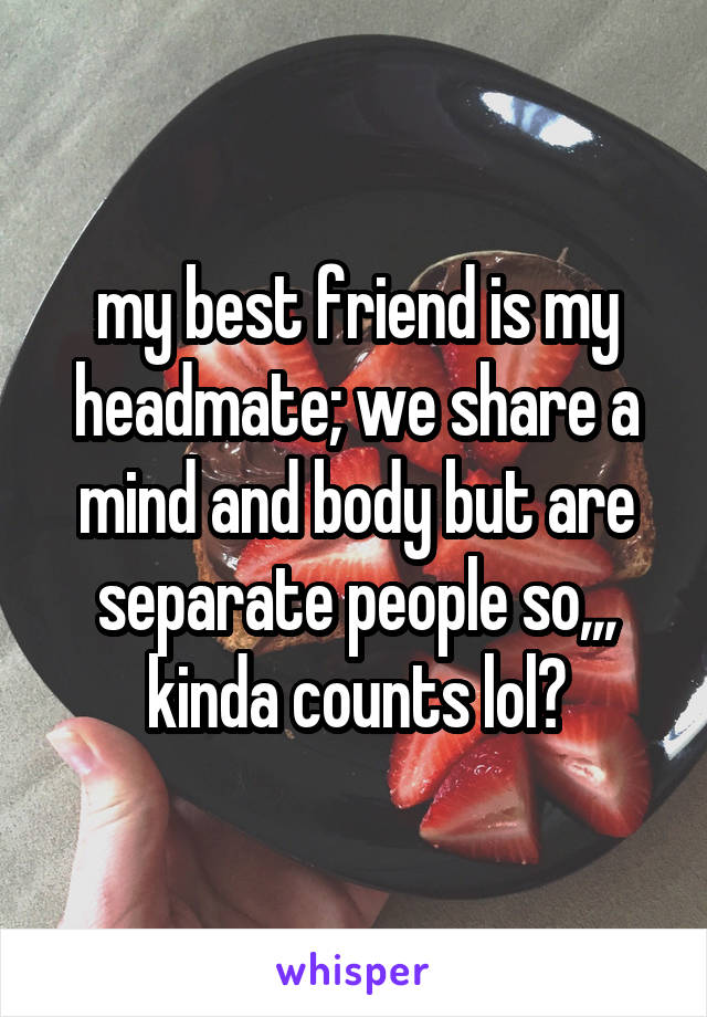 my best friend is my headmate; we share a mind and body but are separate people so,,, kinda counts lol?