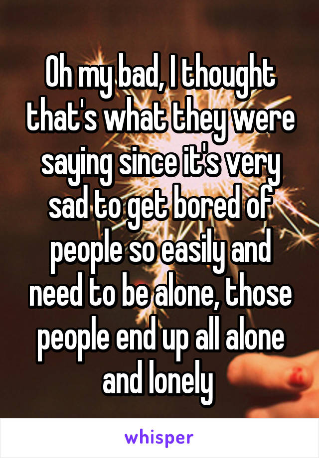 Oh my bad, I thought that's what they were saying since it's very sad to get bored of people so easily and need to be alone, those people end up all alone and lonely 