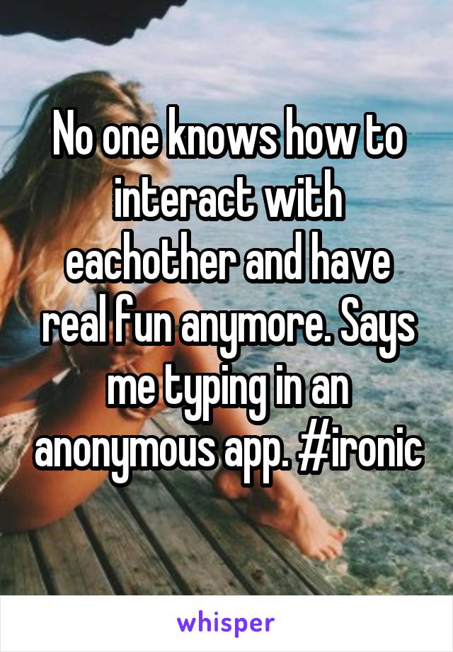 No one knows how to interact with eachother and have real fun anymore. Says me typing in an anonymous app. #ironic 