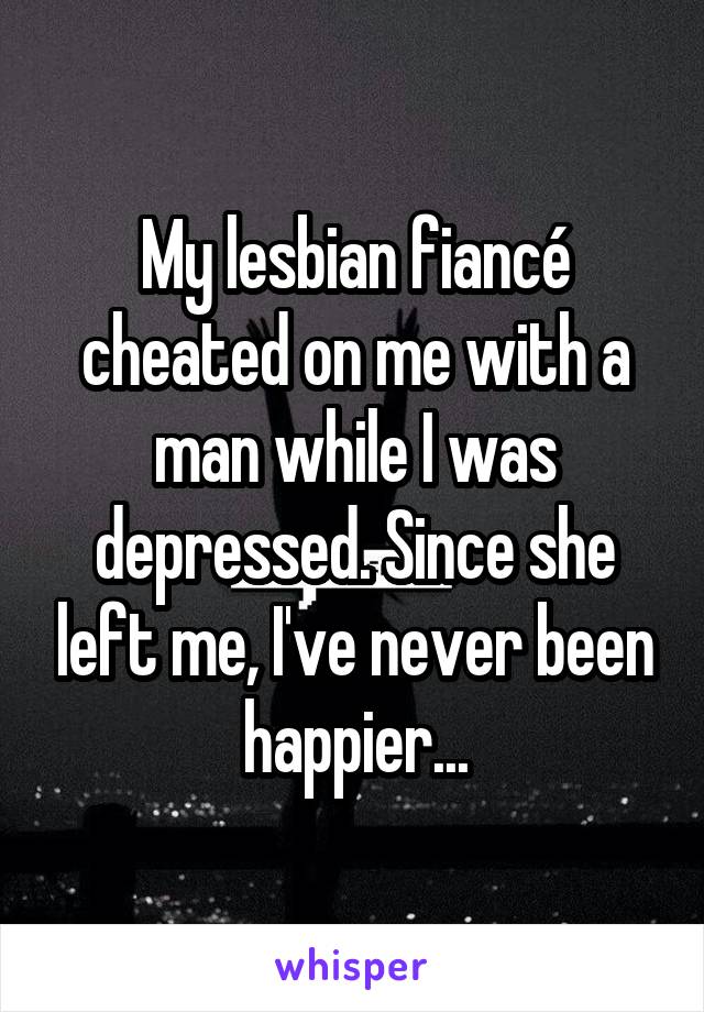 My lesbian fiancé cheated on me with a man while I was depressed. Since she left me, I've never been happier...