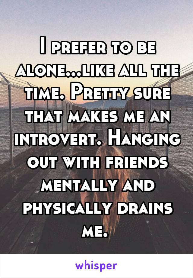 I prefer to be alone...like all the time. Pretty sure that makes me an introvert. Hanging out with friends mentally and physically drains me. 