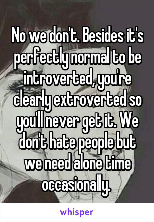 No we don't. Besides it's perfectly normal to be introverted, you're clearly extroverted so you'll never get it. We don't hate people but we need alone time occasionally. 