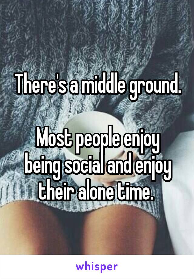 There's a middle ground. 
Most people enjoy being social and enjoy their alone time. 