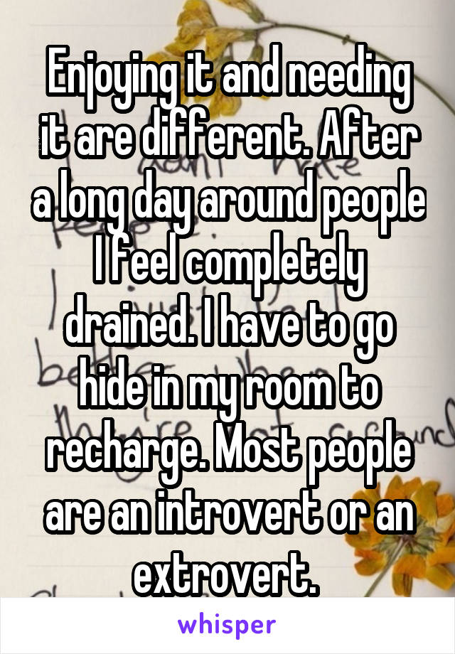 Enjoying it and needing it are different. After a long day around people I feel completely drained. I have to go hide in my room to recharge. Most people are an introvert or an extrovert. 