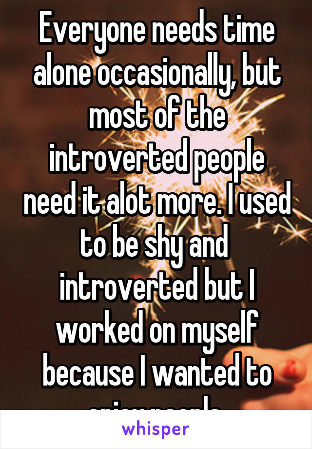 Everyone needs time alone occasionally, but most of the introverted people need it alot more. I used to be shy and  introverted but I worked on myself because I wanted to enjoy people 