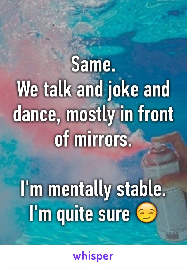 Same.
We talk and joke and dance, mostly in front of mirrors.

I'm mentally stable.
I'm quite sure 😏