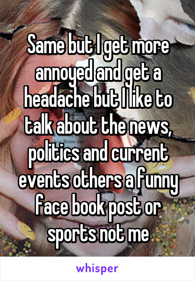 Same but I get more annoyed and get a headache but I like to talk about the news, politics and current events others a funny face book post or sports not me