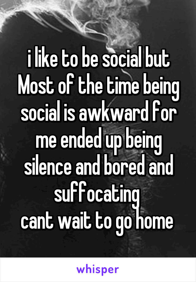 i like to be social but Most of the time being social is awkward for me ended up being silence and bored and suffocating 
cant wait to go home 