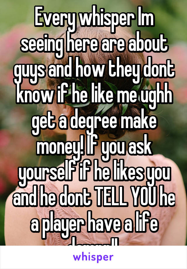 Every whisper Im seeing here are about guys and how they dont know if he like me ughh get a degree make money! If you ask yourself if he likes you and he dont TELL YOU he a player have a life damnn!! 