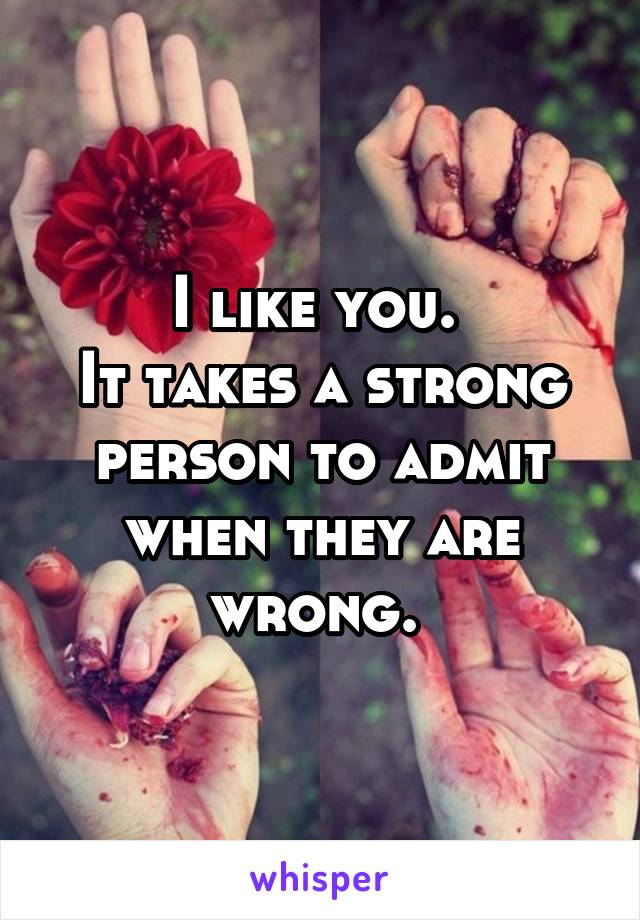 I like you. 
It takes a strong person to admit when they are wrong. 