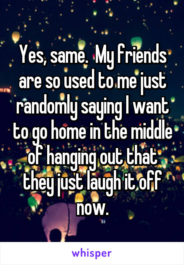 Yes, same.  My friends are so used to me just randomly saying I want to go home in the middle of hanging out that they just laugh it off now.