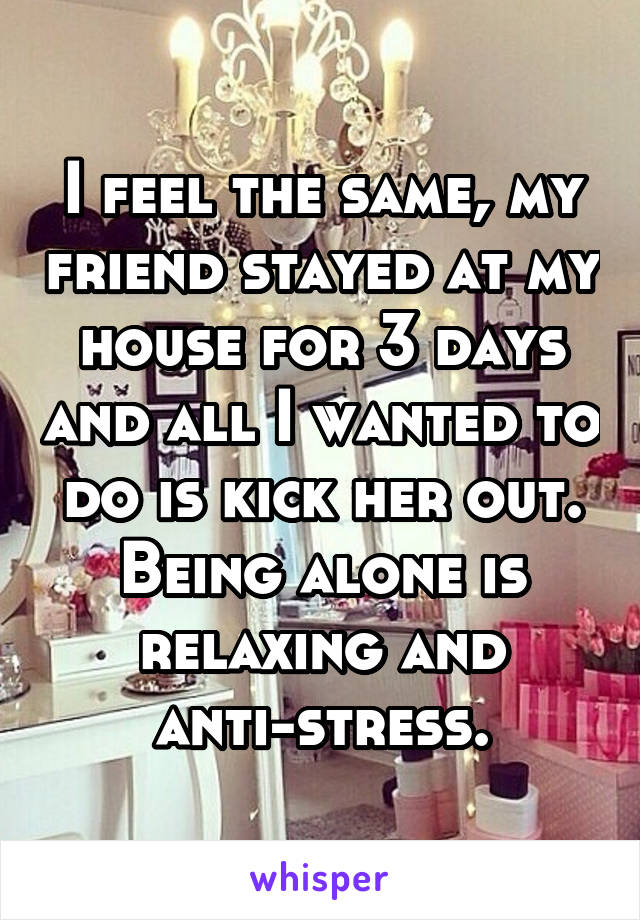 I feel the same, my friend stayed at my house for 3 days and all I wanted to do is kick her out. Being alone is relaxing and anti-stress.