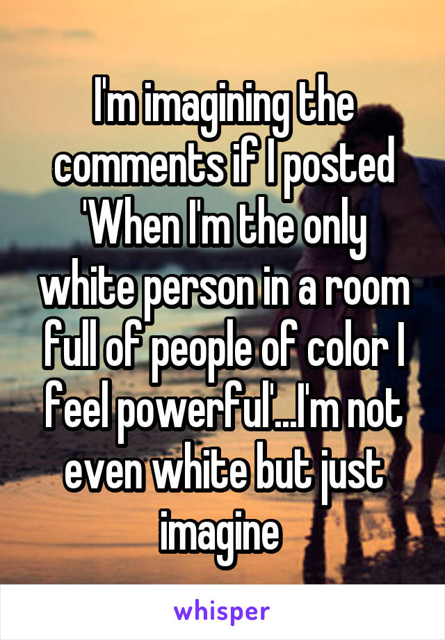 I'm imagining the comments if I posted 'When I'm the only white person in a room full of people of color I feel powerful'...I'm not even white but just imagine 