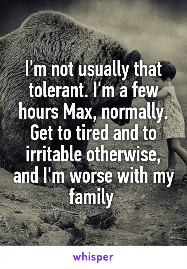 I'm not usually that tolerant. I'm a few hours Max, normally. Get to tired and to irritable otherwise, and I'm worse with my family 