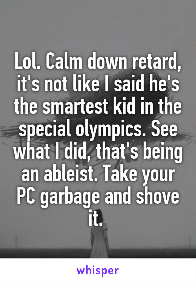 Lol. Calm down retard, it's not like I said he's the smartest kid in the special olympics. See what I did, that's being an ableist. Take your PC garbage and shove it. 