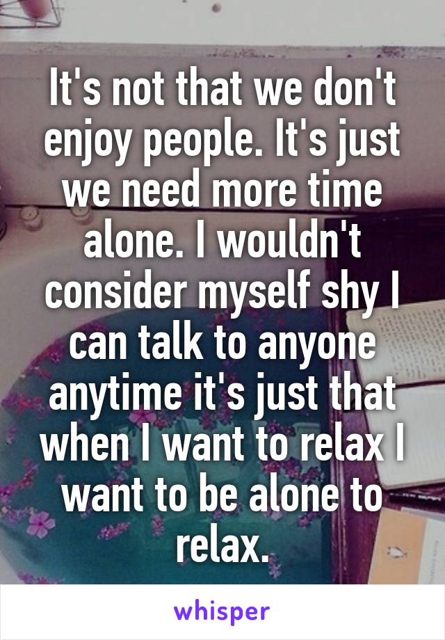 It's not that we don't enjoy people. It's just we need more time alone. I wouldn't consider myself shy I can talk to anyone anytime it's just that when I want to relax I want to be alone to relax.