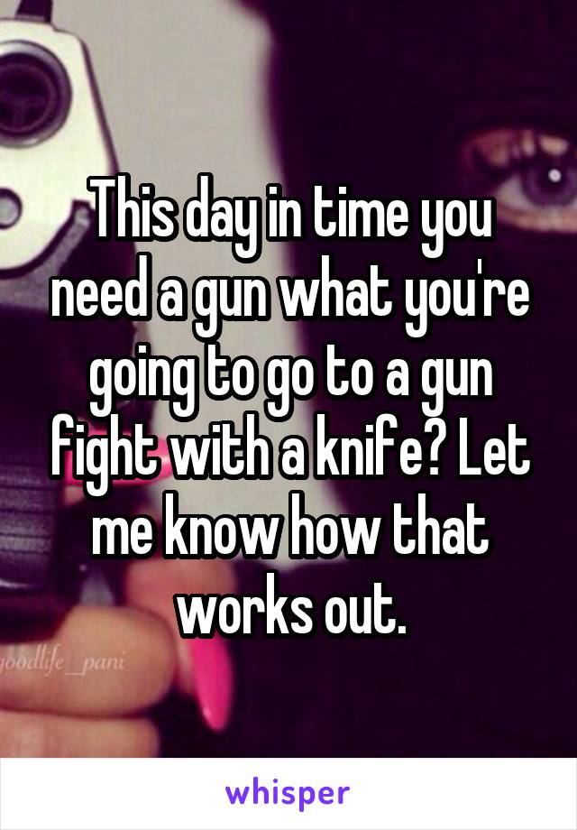 This day in time you need a gun what you're going to go to a gun fight with a knife? Let me know how that works out.