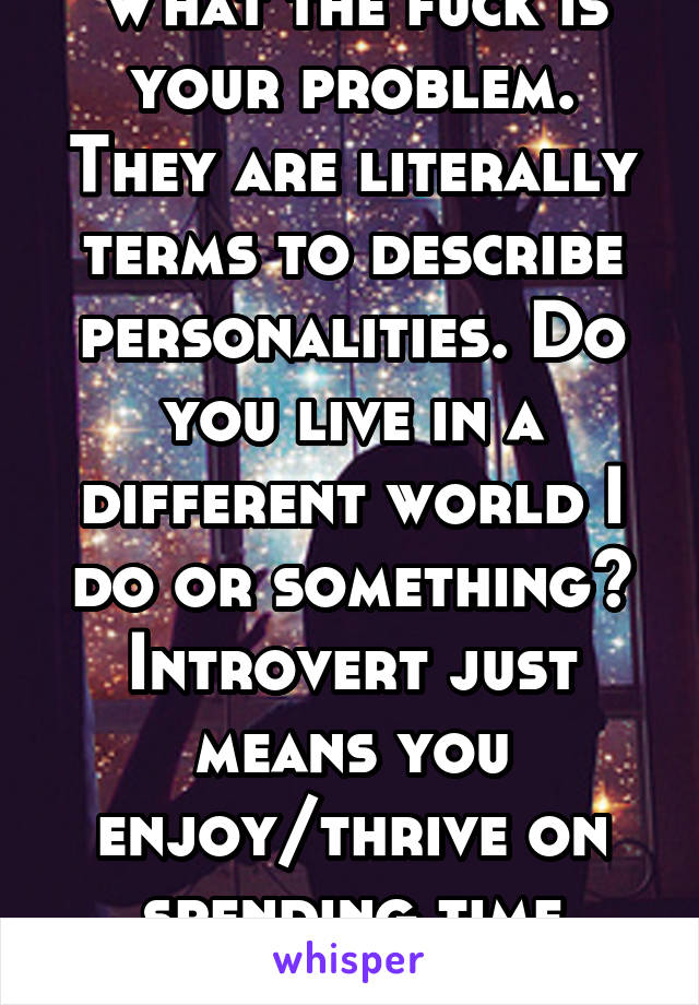 What the fuck is your problem. They are literally terms to describe personalities. Do you live in a different world I do or something? Introvert just means you enjoy/thrive on spending time alone.