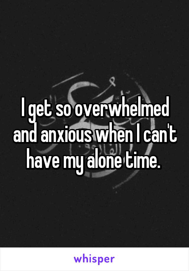 I get so overwhelmed and anxious when I can't have my alone time. 