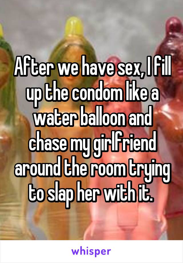 After we have sex, I fill up the condom like a water balloon and chase my girlfriend around the room trying to slap her with it. 