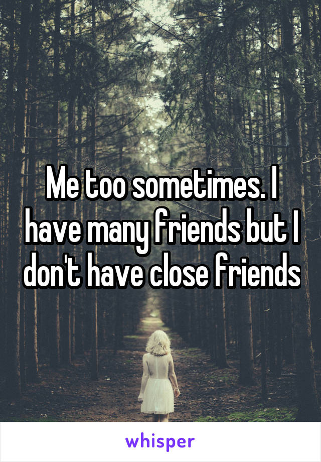 Me too sometimes. I have many friends but I don't have close friends