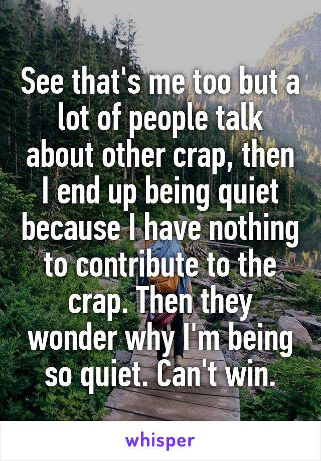 See that's me too but a lot of people talk about other crap, then I end up being quiet because I have nothing to contribute to the crap. Then they wonder why I'm being so quiet. Can't win.