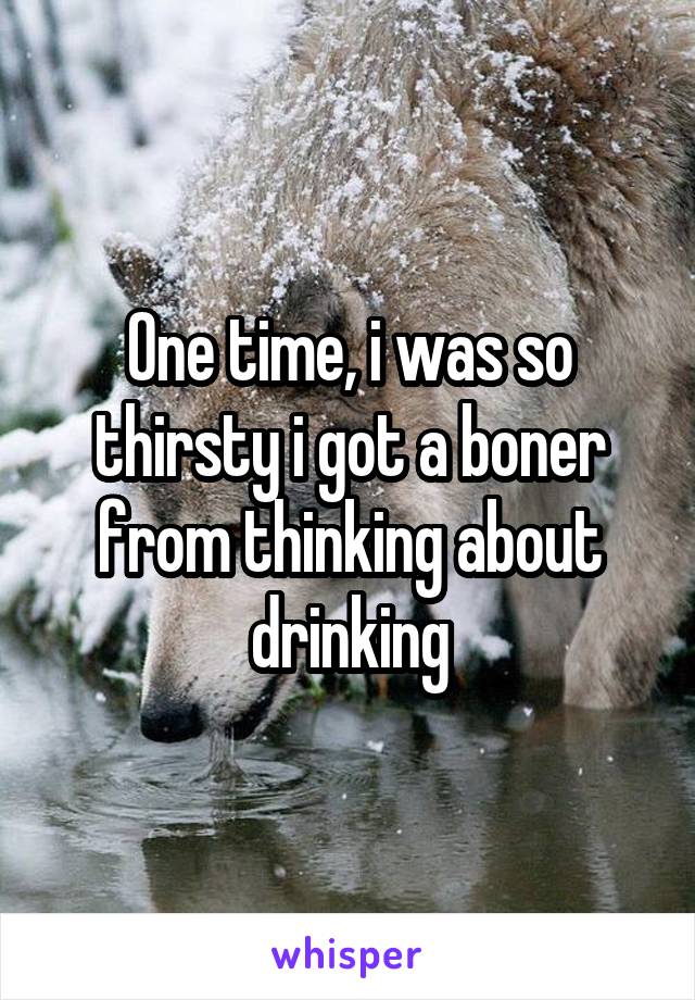 One time, i was so thirsty i got a boner from thinking about drinking