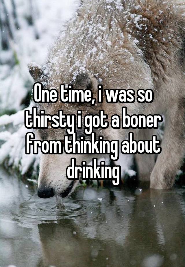 One time, i was so thirsty i got a boner from thinking about drinking