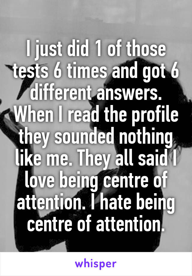 I just did 1 of those tests 6 times and got 6 different answers. When I read the profile they sounded nothing like me. They all said I love being centre of attention. I hate being centre of attention.