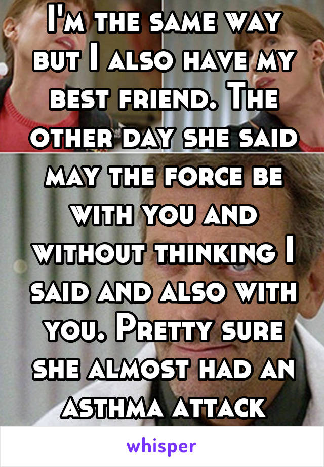 I'm the same way but I also have my best friend. The other day she said may the force be with you and without thinking I said and also with you. Pretty sure she almost had an asthma attack from laughs