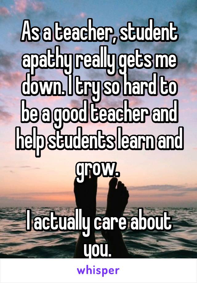 As a teacher, student apathy really gets me down. I try so hard to be a good teacher and help students learn and grow. 

I actually care about you. 