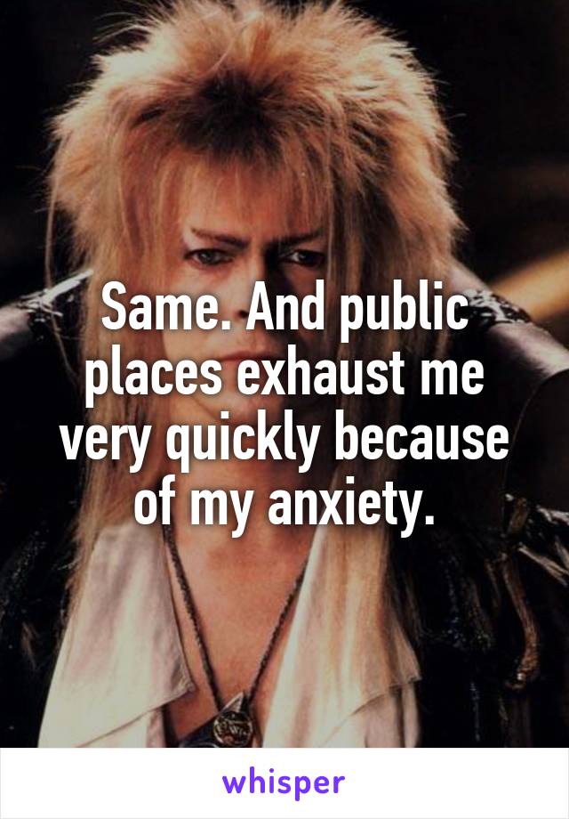 Same. And public places exhaust me very quickly because of my anxiety.