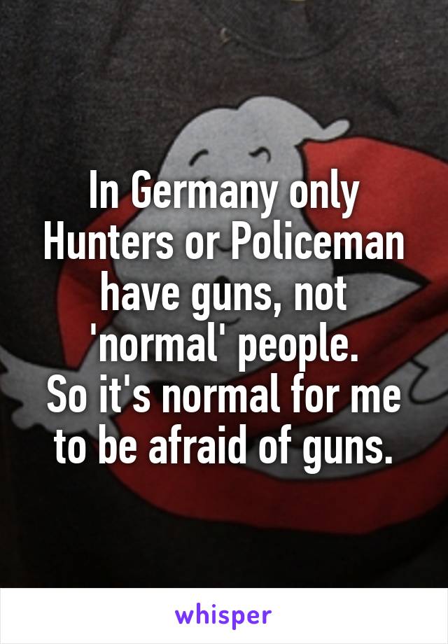 In Germany only Hunters or Policeman have guns, not 'normal' people.
So it's normal for me to be afraid of guns.