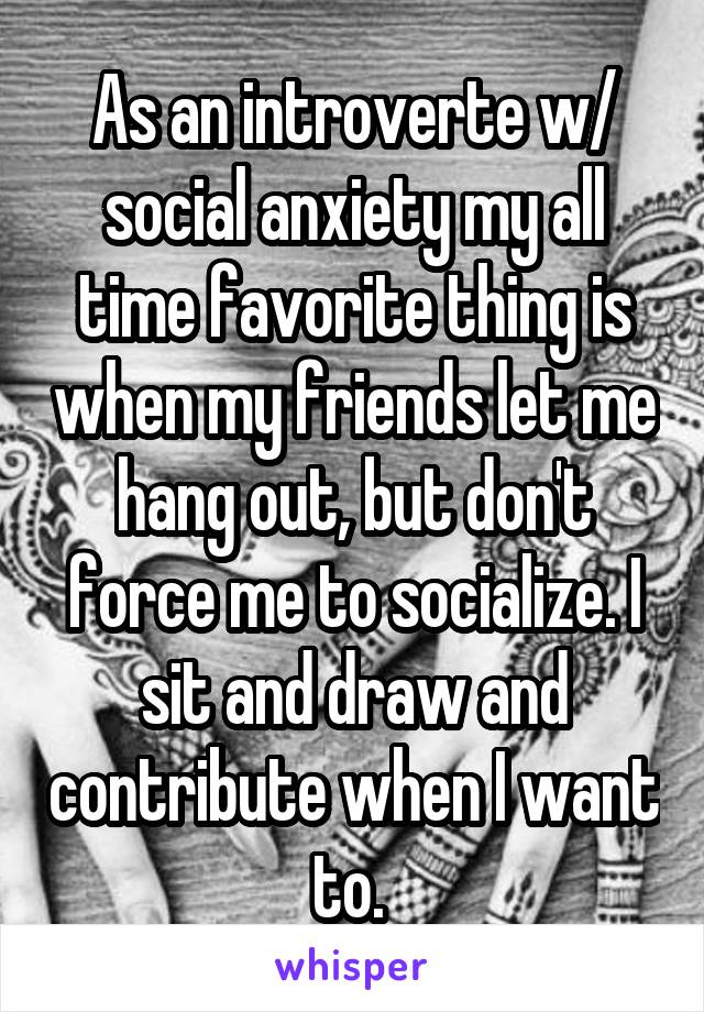 As an introverte w/ social anxiety my all time favorite thing is when my friends let me hang out, but don't force me to socialize. I sit and draw and contribute when I want to. 