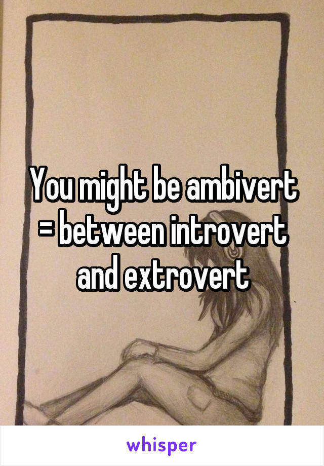 You might be ambivert = between introvert and extrovert