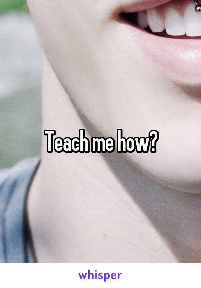 Teach me how?