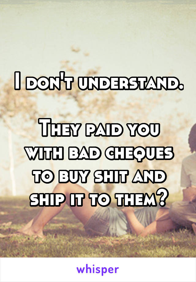 I don't understand.

They paid you with bad cheques to buy shit and ship it to them?