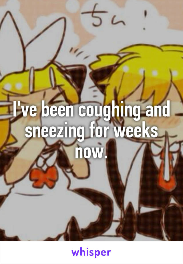I've been coughing and sneezing for weeks now.