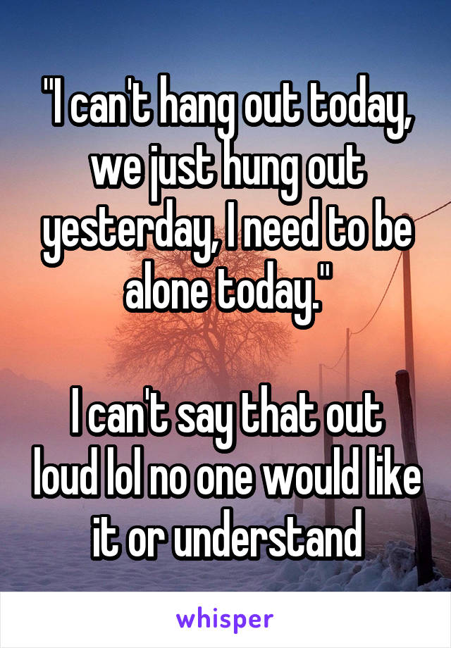 "I can't hang out today, we just hung out yesterday, I need to be alone today."

I can't say that out loud lol no one would like it or understand