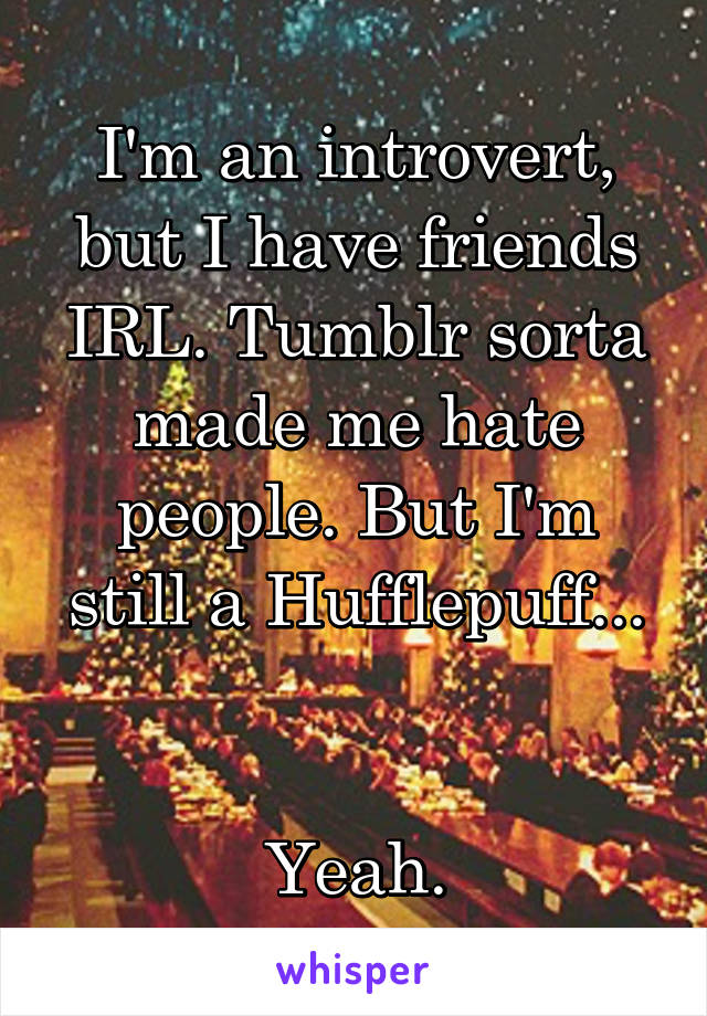 I'm an introvert, but I have friends IRL. Tumblr sorta made me hate people. But I'm still a Hufflepuff...


Yeah.