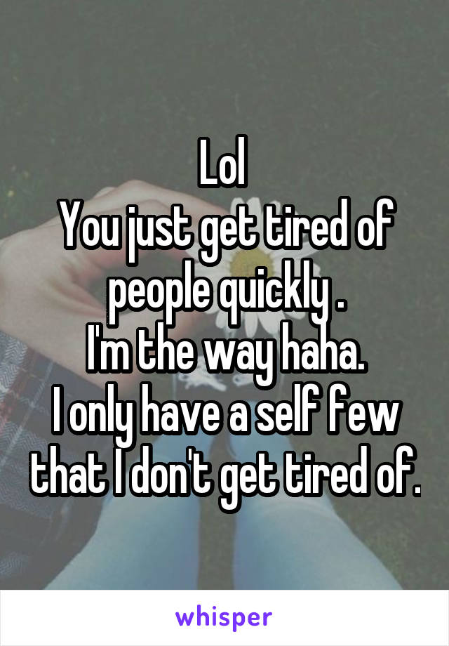 Lol 
You just get tired of people quickly .
I'm the way haha.
I only have a self few that I don't get tired of.