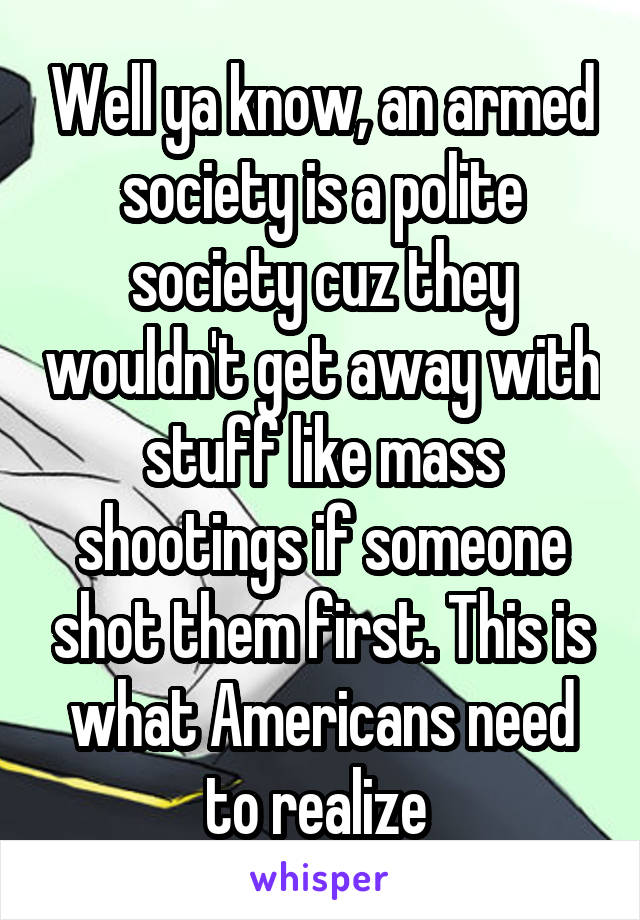 Well ya know, an armed society is a polite society cuz they wouldn't get away with stuff like mass shootings if someone shot them first. This is what Americans need to realize 