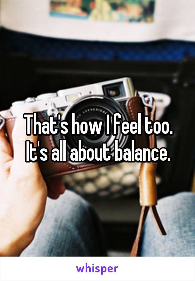 That's how I feel too. It's all about balance.