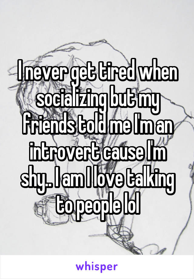 I never get tired when socializing but my friends told me I'm an introvert cause I'm shy.. I am I love talking to people lol