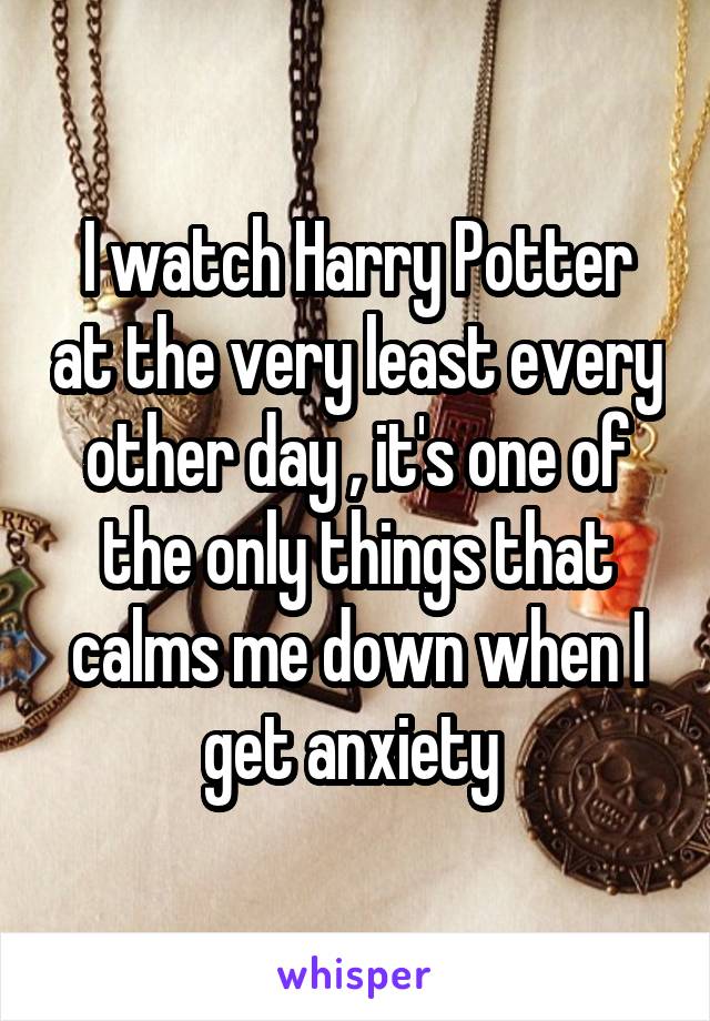 I watch Harry Potter at the very least every other day , it's one of the only things that calms me down when I get anxiety 