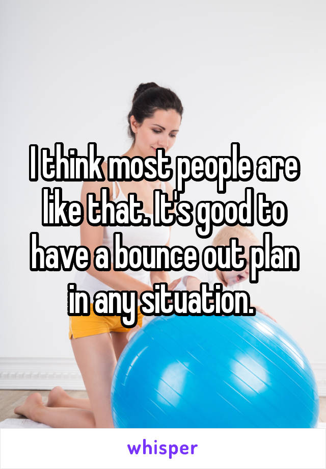 I think most people are like that. It's good to have a bounce out plan in any situation. 