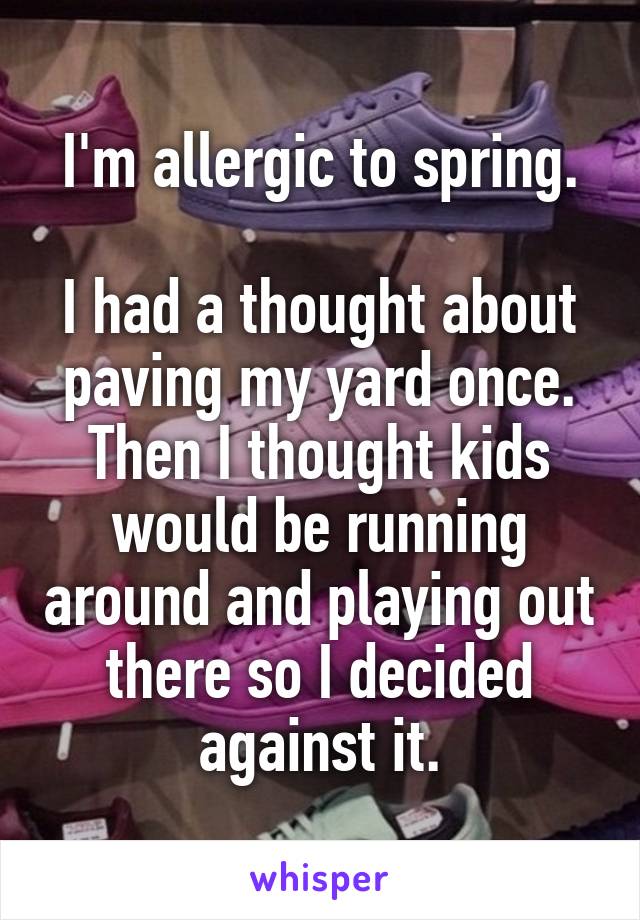 I'm allergic to spring.

I had a thought about paving my yard once. Then I thought kids would be running around and playing out there so I decided against it.