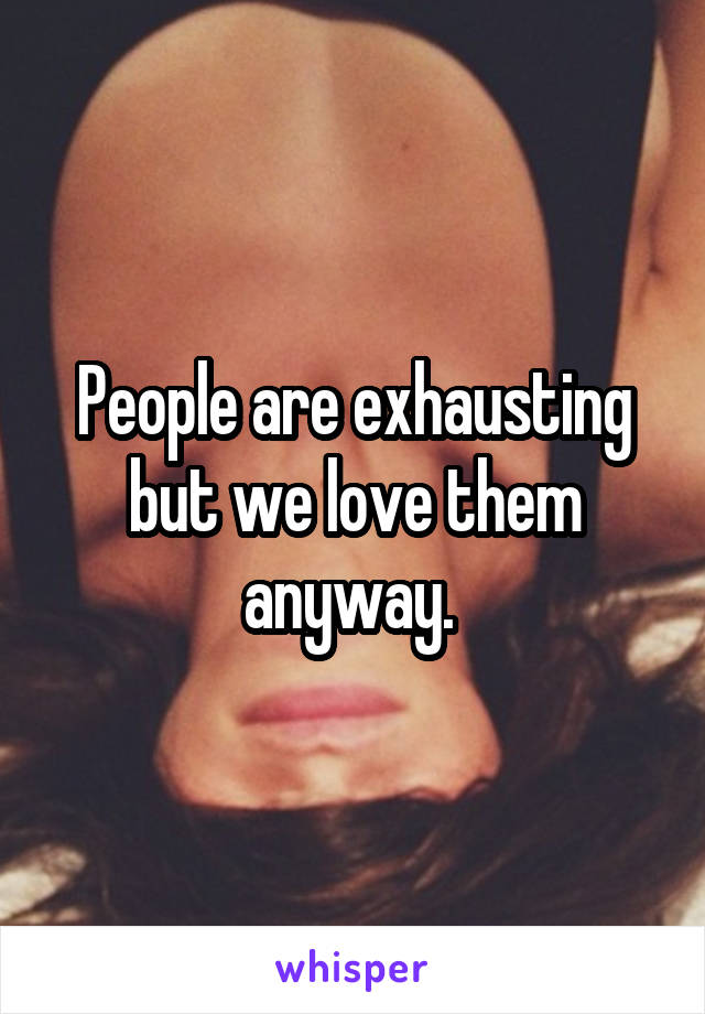 People are exhausting but we love them anyway. 